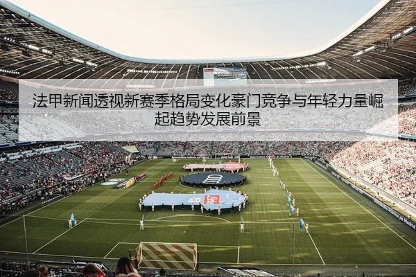 法甲新闻透视新赛季格局变化豪门竞争与年轻力量崛起趋势发展前景