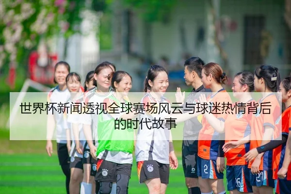 shi-jie-bei-xin-wen-tou-shi-quan-qiu-sai-chang-feng-yun-yu-qiu-mi-re-qing-bei-hou-de-shi-dai-gu-shi-2-229.jpg