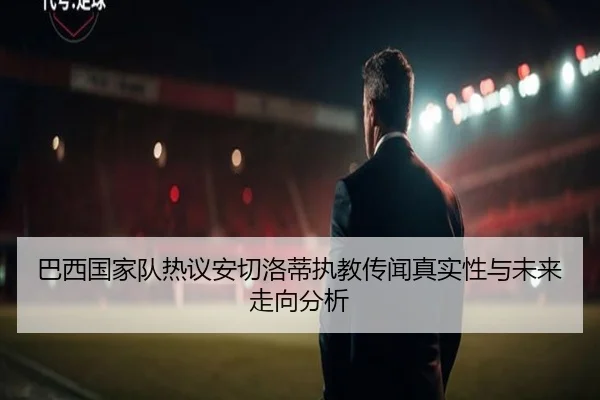 巴西国家队热议安切洛蒂执教传闻真实性与未来走向分析